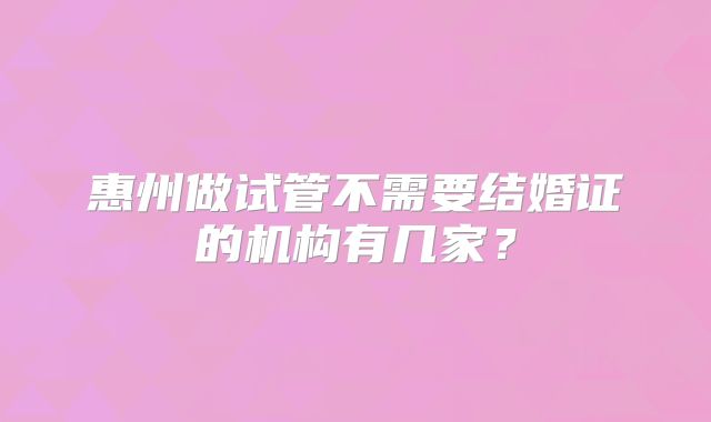 惠州做试管不需要结婚证的机构有几家?