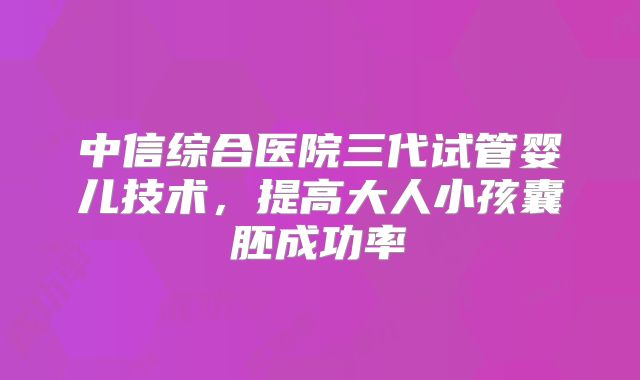 中信综合医院三代试管婴儿技术，提高大人小孩囊胚成功率