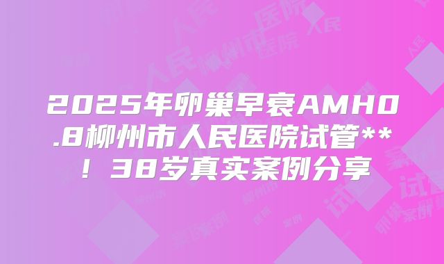 2025年卵巢早衰AMH0.8柳州市人民医院试管**!38岁真实案例分享