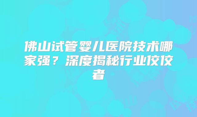 佛山试管婴儿医院技术哪家强？深度揭秘行业佼佼者