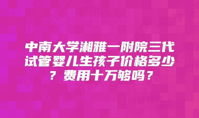 中南大学湘雅一附院三代试管婴儿生孩子价格多少?费用十万够吗?