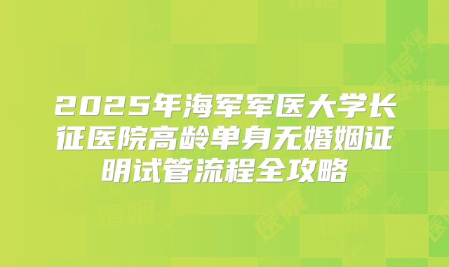 2025年海军军医大学长征医院高龄单身无婚姻证明试管流程全攻略