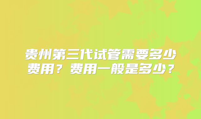 贵州第三代试管需要多少费用？费用一般是多少？
