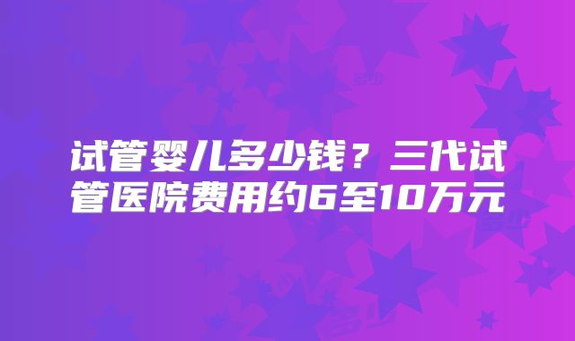试管婴儿多少钱？三代试管医院费用约6至10万元