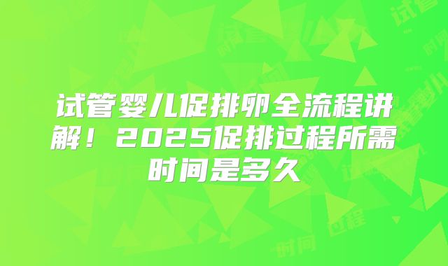 试管婴儿促排卵全流程讲解！2025促排过程所需时间是多久