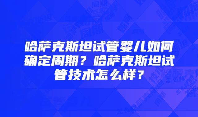 哈萨克斯坦试管婴儿如何确定周期？哈萨克斯坦试管技术怎么样？