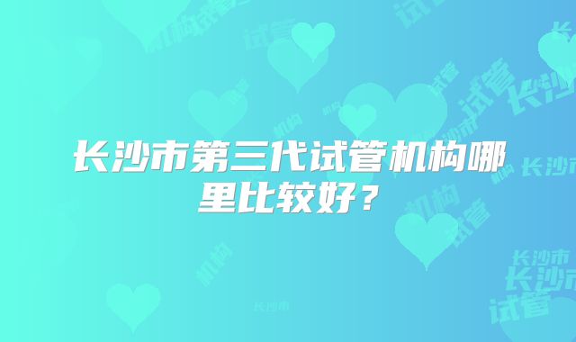 长沙市第三代试管机构哪里比较好?