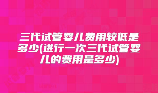 三代试管婴儿费用较低是多少(进行一次三代试管婴儿的费用是多少)