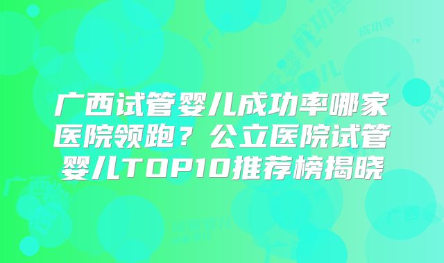 广西试管婴儿成功率哪家医院领跑?公立医院试管婴儿TOP10推荐榜揭晓