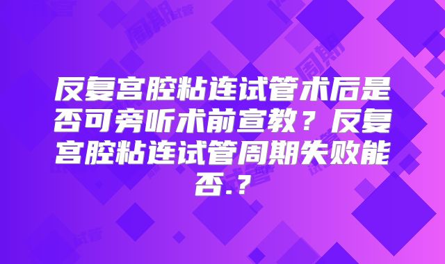 反复宫腔粘连试管术后是否可旁听术前宣教？反复宫腔粘连试管周期失败能否.？