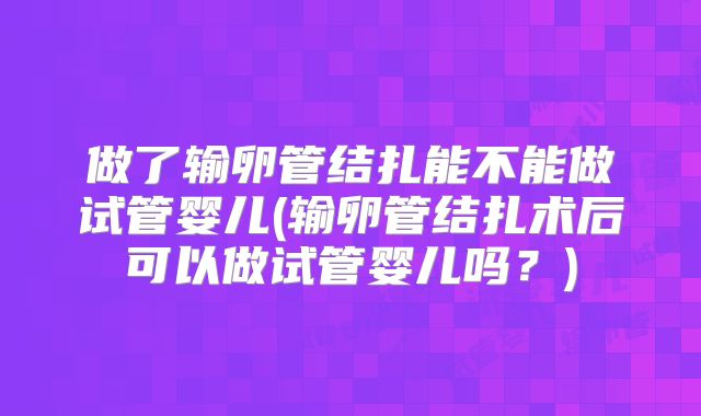 做了输卵管结扎能不能做试管婴儿(输卵管结扎术后可以做试管婴儿吗?)