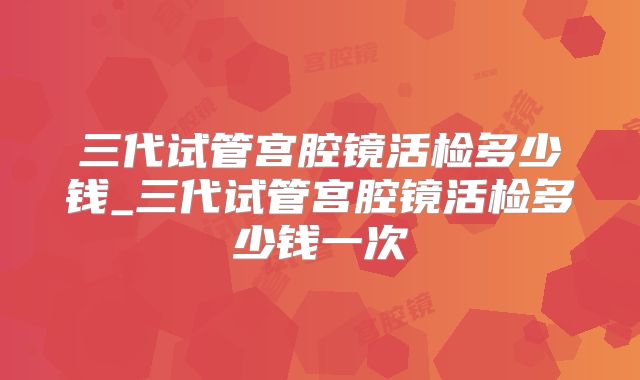 三代试管宫腔镜活检多少钱_三代试管宫腔镜活检多少钱一次