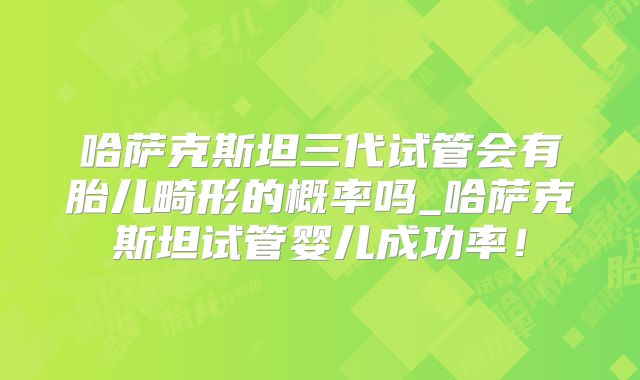 哈萨克斯坦三代试管会有胎儿畸形的概率吗_哈萨克斯坦试管婴儿成功率!