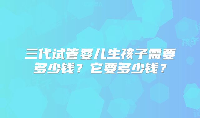 三代试管婴儿生孩子需要多少钱?它要多少钱?