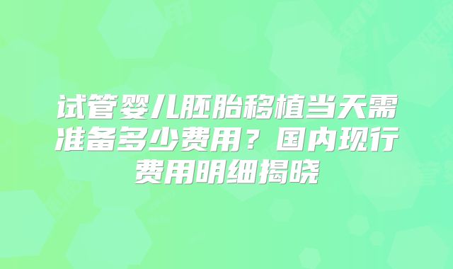 试管婴儿胚胎移植当天需准备多少费用?国内现行费用明细揭晓
