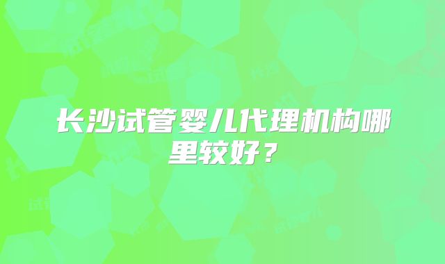 长沙试管婴儿代理机构哪里较好?