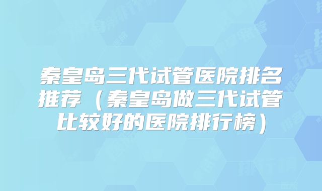 秦皇岛三代试管医院排名推荐(秦皇岛做三代试管比较好的医院排行榜)