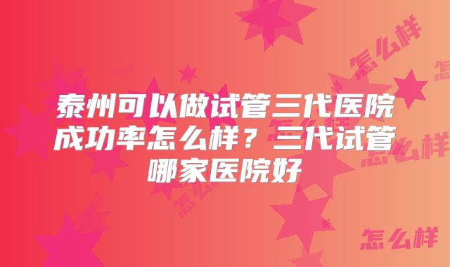 泰州可以做试管三代医院成功率怎么样?三代试管哪家医院好