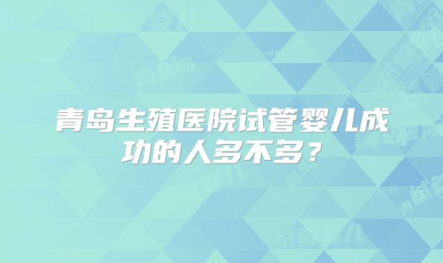 青岛生殖医院试管婴儿成功的人多不多？