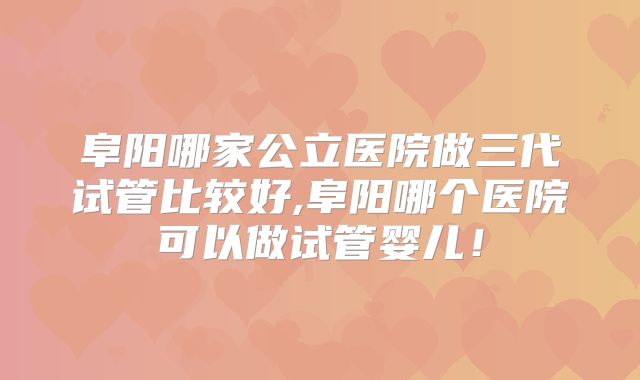 阜阳哪家公立医院做三代试管比较好,阜阳哪个医院可以做试管婴儿！