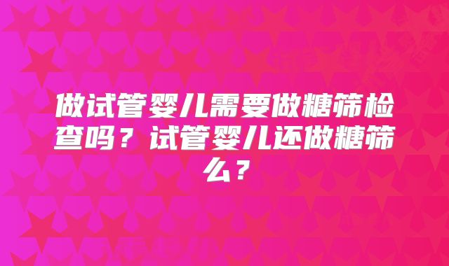 做试管婴儿需要做糖筛检查吗?试管婴儿还做糖筛么?