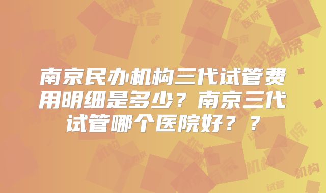 南京民办机构三代试管费用明细是多少？南京三代试管哪个医院好？？