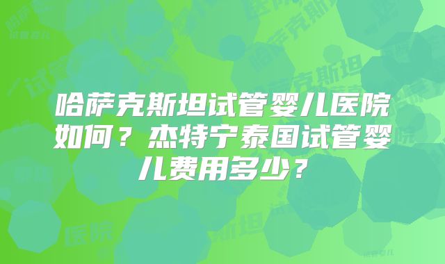 哈萨克斯坦试管婴儿医院如何?杰特宁泰国试管婴儿费用多少?