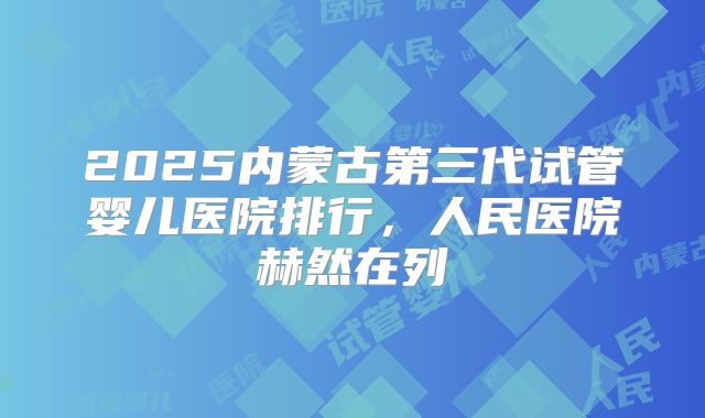 2025内蒙古第三代试管婴儿医院排行,人民医院赫然在列