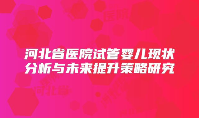 河北省医院试管婴儿现状分析与未来提升策略研究