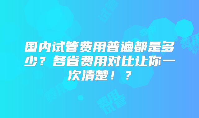国内试管费用普遍都是多少?各省费用对比让你一次清楚!?
