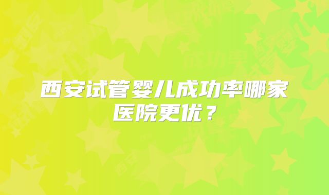 西安试管婴儿成功率哪家医院更优?