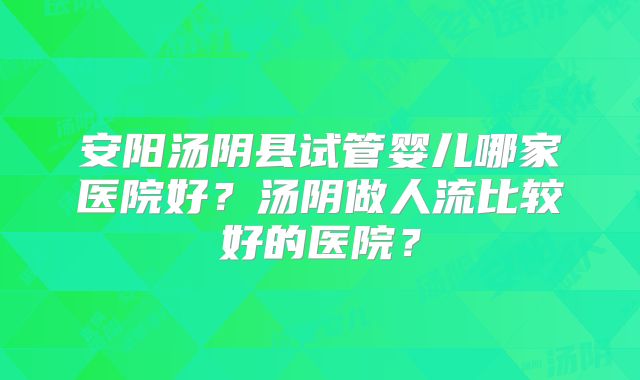 安阳汤阴县试管婴儿哪家医院好?汤阴做人流比较好的医院?