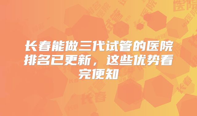 长春能做三代试管的医院排名已更新，这些优势看完便知