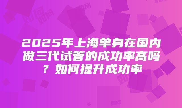 2025年上海单身在国内做三代试管的成功率高吗?如何提升成功率