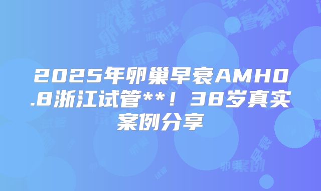 2025年卵巢早衰AMH0.8浙江试管**!38岁真实案例分享