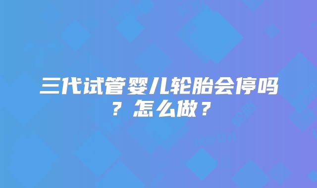 三代试管婴儿轮胎会停吗？怎么做？