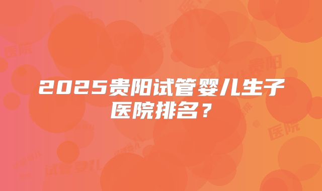2025贵阳试管婴儿生子医院排名？