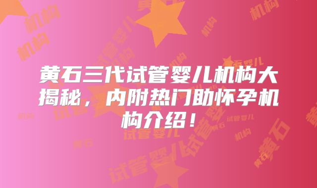 黄石三代试管婴儿机构大揭秘,内附热门助怀孕机构介绍!