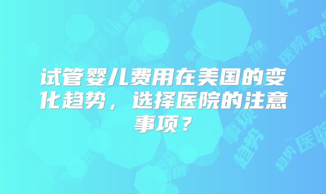 试管婴儿费用在美国的变化趋势,选择医院的注意事项?