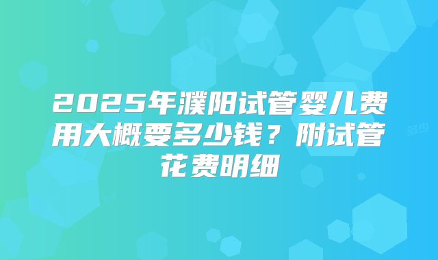 2025年濮阳试管婴儿费用大概要多少钱?附试管花费明细