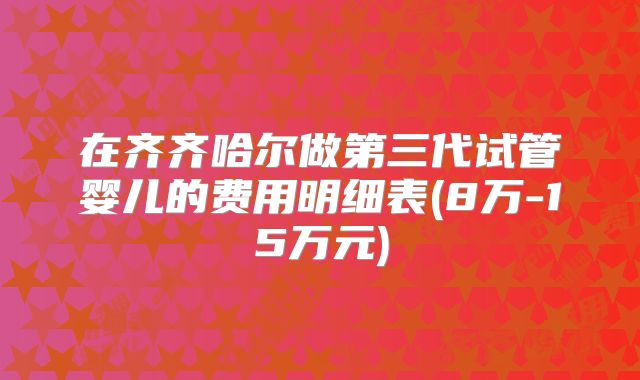 在齐齐哈尔做第三代试管婴儿的费用明细表(8万-15万元)