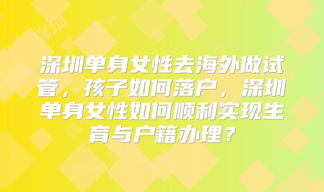 深圳单身女性去海外做试管，孩子如何落户，深圳单身女性如何顺利实现生育与户籍办理？