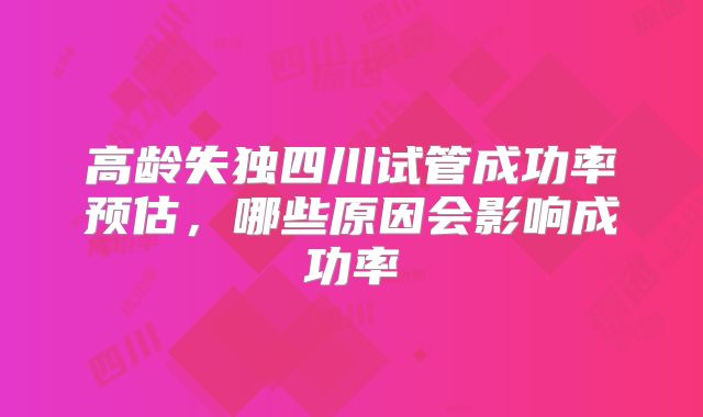高龄失独四川试管成功率预估,哪些原因会影响成功率