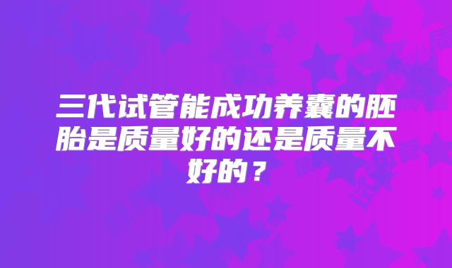三代试管能成功养囊的胚胎是质量好的还是质量不好的？