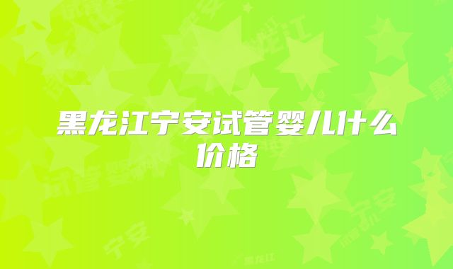 黑龙江宁安试管婴儿什么价格