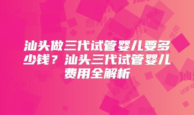 汕头做三代试管婴儿要多少钱?汕头三代试管婴儿费用全解析