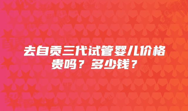 去自贡三代试管婴儿价格贵吗?多少钱?