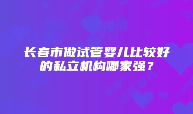 长春市做试管婴儿比较好的私立机构哪家强?
