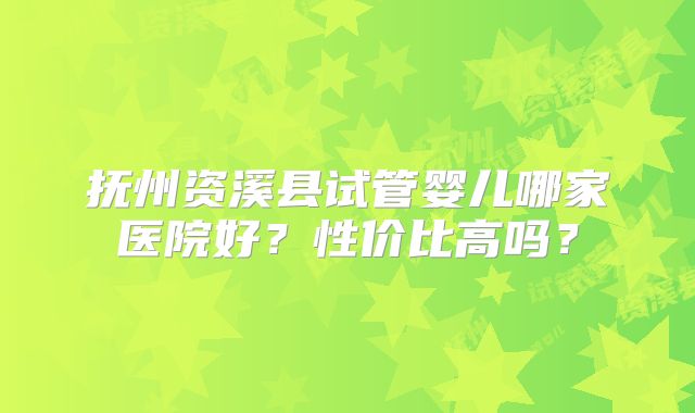 抚州资溪县试管婴儿哪家医院好?性价比高吗?