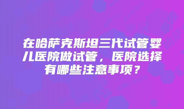 在哈萨克斯坦三代试管婴儿医院做试管，医院选择有哪些注意事项？